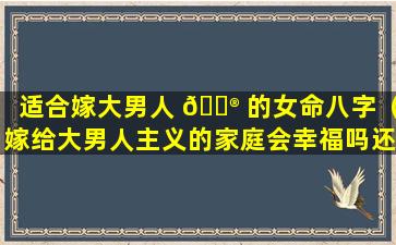 适合嫁大男人 💮 的女命八字（嫁给大男人主义的家庭会幸福吗还有重男轻女 🦅 的家庭）